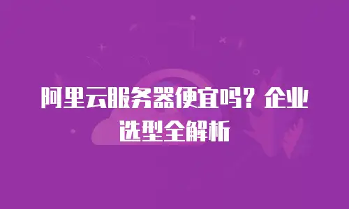 阿里云服务器便宜吗？企业选型全解析