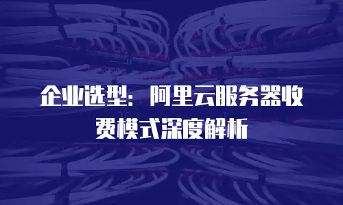 企业选型：阿里云服务器收费模式深度解析