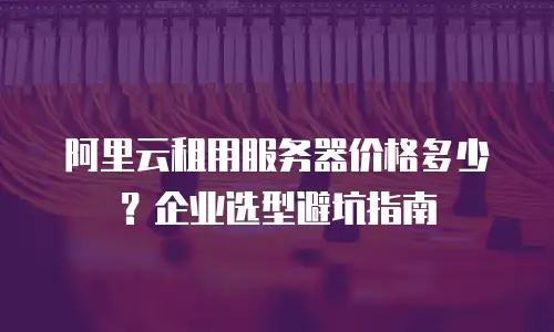 阿里云租用服务器价格多少？企业选型避坑指南