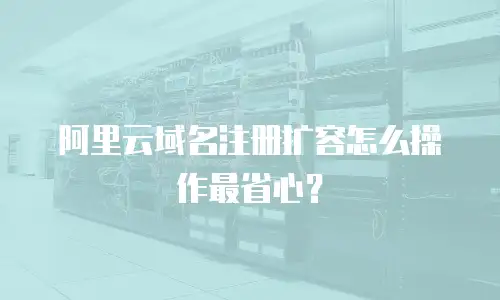 阿里云域名注册扩容怎么操作最省心？