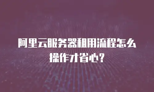 阿里云服务器租用流程怎么操作才省心？