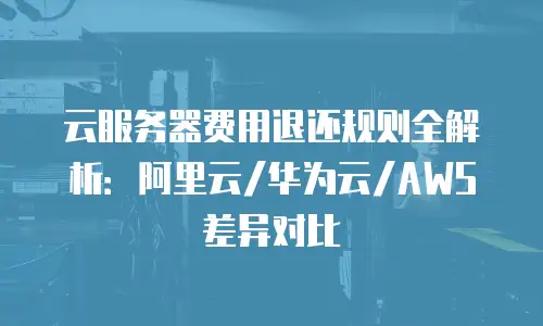 云服务器费用退还规则全解析：阿里云/华为云/AWS差异对比