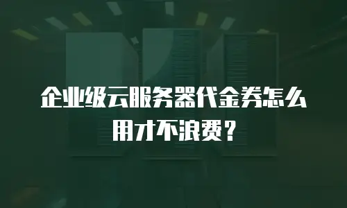企业级云服务器代金券怎么用才不浪费？