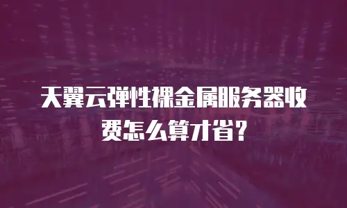 天翼云弹性裸金属服务器收费怎么算才省？