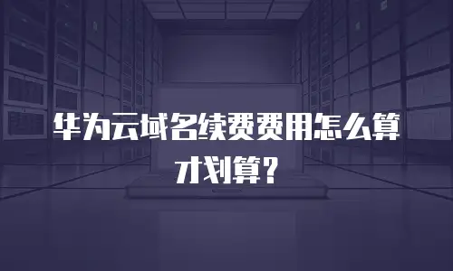 华为云域名续费费用怎么算才划算？