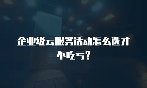 企业级云服务活动怎么选才不吃亏？