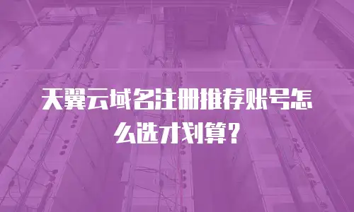 天翼云域名注册推荐账号怎么选才划算？