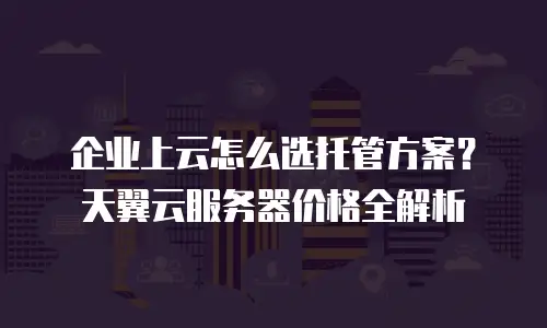 企业上云怎么选托管方案？天翼云服务器价格全解析
