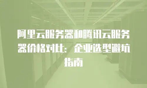 阿里云服务器和腾讯云服务器价格对比：企业选型避坑指南