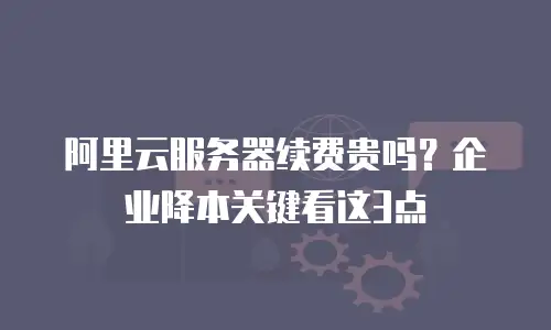 阿里云服务器续费贵吗？企业降本关键看这3点