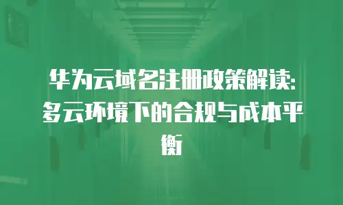 华为云域名注册政策解读：多云环境下的合规与成本平衡