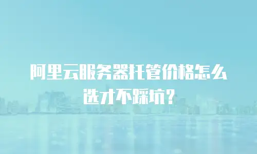 阿里云服务器托管价格怎么选才不踩坑？