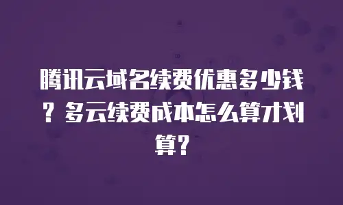 腾讯云域名续费优惠多少钱？多云续费成本怎么算才划算？