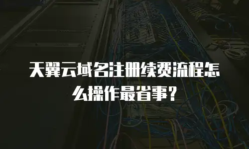 天翼云域名注册续费流程怎么操作最省事？