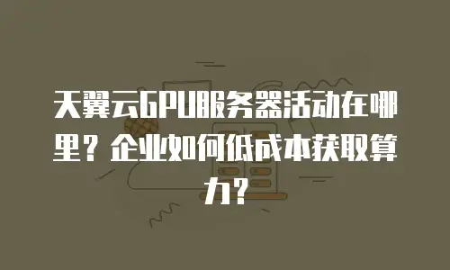 天翼云GPU服务器活动在哪里？企业如何低成本获取算力？
