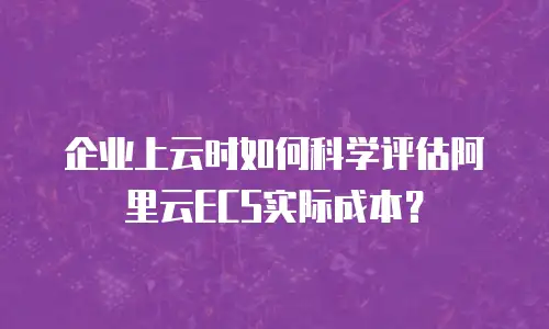 企业上云时如何科学评估阿里云ECS实际成本？