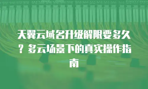 天翼云域名升级解限要多久？多云场景下的真实操作指南
