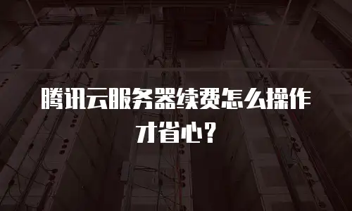 腾讯云服务器续费怎么操作才省心？