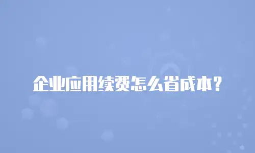 企业应用续费怎么省成本？