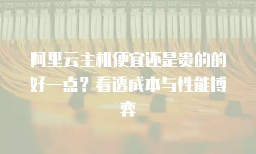 阿里云主机便宜还是贵的的好一点？看透成本与性能博弈