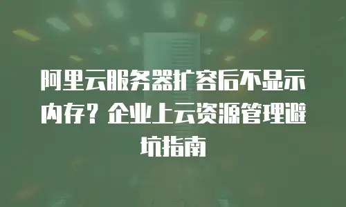 阿里云服务器扩容后不显示内存？企业上云资源管理避坑指南