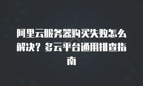 阿里云服务器购买失败怎么解决？多云平台通用排查指南