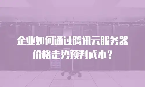 企业如何通过腾讯云服务器价格走势预判成本？