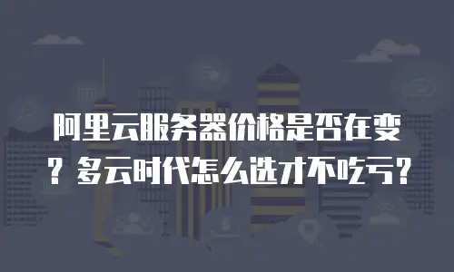 阿里云服务器价格是否在变？多云时代怎么选才不吃亏？