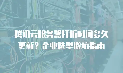 腾讯云服务器打折时间多久更新？企业选型避坑指南