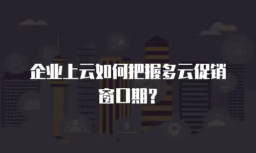 企业上云如何把握多云促销窗口期？