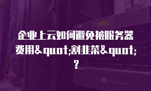 企业上云如何避免被服务器费用"割韭菜"？