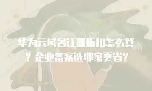华为云域名注册折扣怎么算？企业备案选哪家更省？