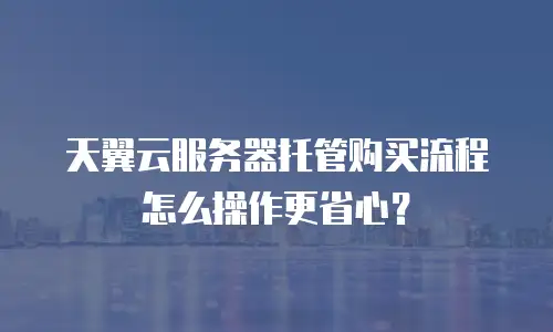 天翼云服务器托管购买流程怎么操作更省心？