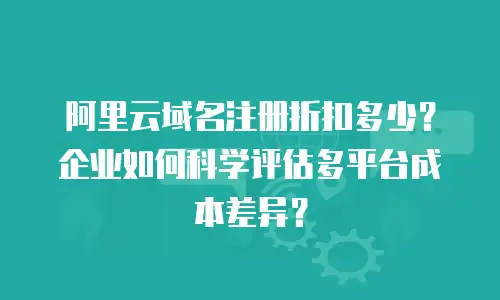 阿里云域名注册折扣多少？企业如何科学评估多平台成本差异？