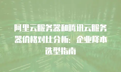 阿里云服务器和腾讯云服务器价格对比分析：企业降本选型指南
