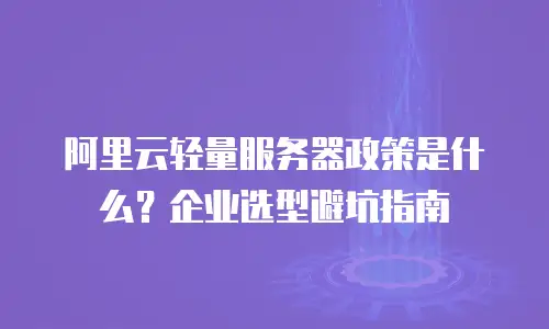 阿里云轻量服务器政策是什么？企业选型避坑指南