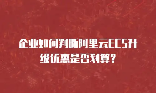 企业如何判断阿里云ECS升级优惠是否划算？