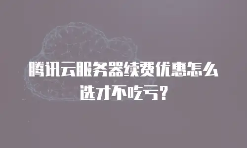腾讯云服务器续费优惠怎么选才不吃亏？