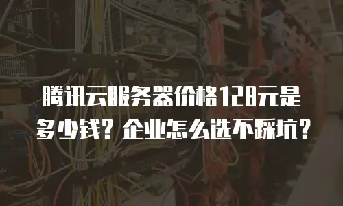 腾讯云服务器价格128元是多少钱？企业怎么选不踩坑？