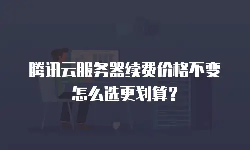 腾讯云服务器续费价格不变怎么选更划算？