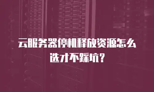 云服务器停机释放资源怎么选才不踩坑？