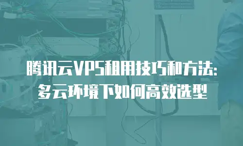 腾讯云VPS租用技巧和方法：多云环境下如何高效选型