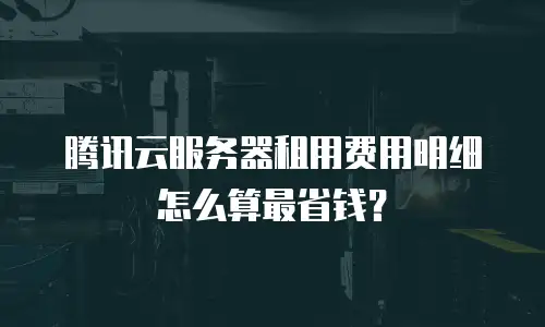 腾讯云服务器租用费用明细怎么算最省钱？