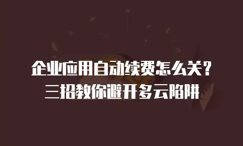 企业应用自动续费怎么关？三招教你避开多云陷阱