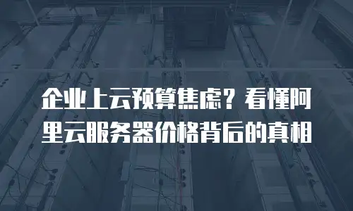 企业上云预算焦虑？看懂阿里云服务器价格背后的真相