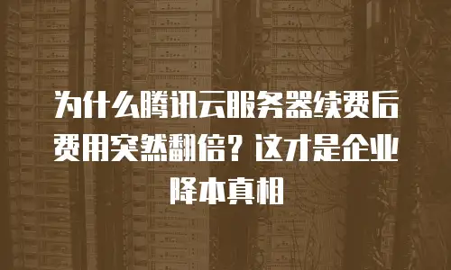 为什么腾讯云服务器续费后费用突然翻倍？这才是企业降本真相