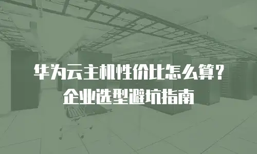 华为云主机性价比怎么算？企业选型避坑指南