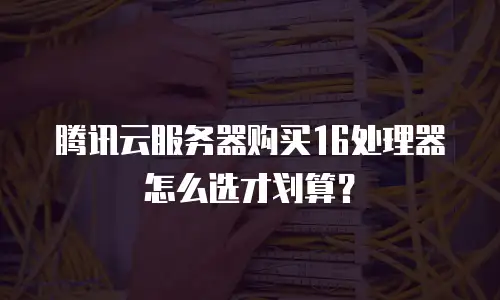 腾讯云服务器购买16处理器怎么选才划算？