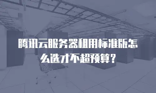 腾讯云服务器租用标准版怎么选才不超预算？