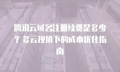 腾讯云域名注册续费是多少？多云视角下的成本优化指南